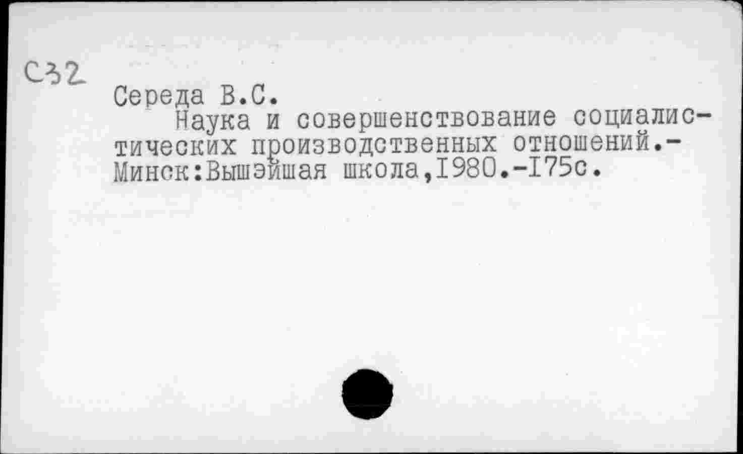 ﻿СЛ2-
Середа В.С.
Наука и совершенствование социалистических производственных отношений.-Минск:Вышэишая школа,1980.-175с.